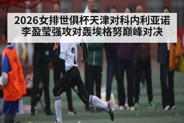 2026女排世俱杯天津对科内利亚诺李盈莹强攻对轰埃格努巅峰对决