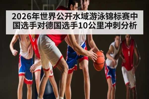 2026年世界公开水域游泳锦标赛中国选手对德国选手10公里冲刺分析